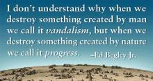 Ed Begley quote: I don't understand why when we destroy something created by man we call it vandalism, but when we destroy something created by nature we call it progress.